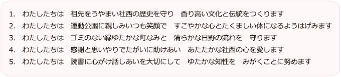 1.　わたしたちは　祖先をうやまい社西の歴史を守り　香り高い文化と伝統をつくります。
                        2.　わたしたちは　運動公園に親しみいつも笑顔で　すこやかな心とたくましい体になるようはげみます。
                        3.　わたしたちは　ゴミのない緑ゆたかな町なみと　清らかな日野の流れを　守ります。
                        4.　わたしたちは　感謝と思いやりでたがいに助けあい　あたたかな社西の心を愛します。
                        5.　わたしたちは　読書に心がけ話しあいを大切にして　ゆたかな知性を　みがくことに努めます。