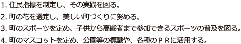 1.住民指標を制定し、その実践を図る。
                    2.町の花を選定し、美しい町づくりに努める。
                    3.町のスポーツを定め、子供から高齢者まで参加できるスポーツの普及を図る。
                    4.町のマスコットを定め、公園等の標識や、各種のＰＲに活用する。